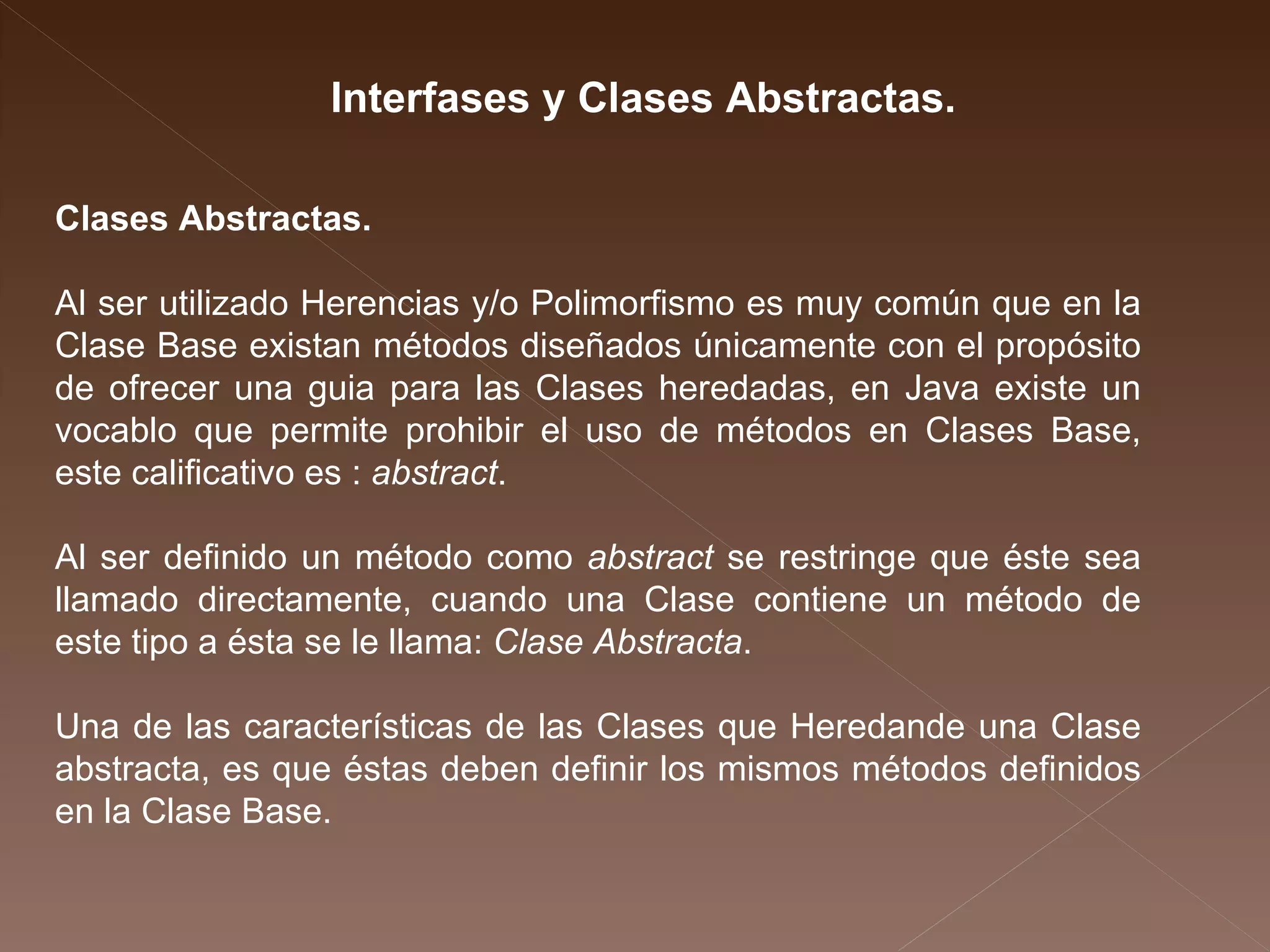 Interfases y Clases Abstractas.  Clases Abstractas.  Al ser utilizado Herencias y/o Polimorfismo es muy común que en la Clase Base existan métodos diseñados únicamente con el propósito de ofrecer una guia para las Clases heredadas, en Java existe un vocablo que permite prohibir el uso de métodos en Clases Base, este calificativo es :  abstract .  Al ser definido un método como  abstract  se restringe que éste sea llamado directamente, cuando una Clase contiene un método de este tipo a ésta se le llama:  Clase Abstracta . Una de las características de las Clases que Heredande una Clase abstracta, es que éstas deben definir los mismos métodos definidos en la Clase Base. 