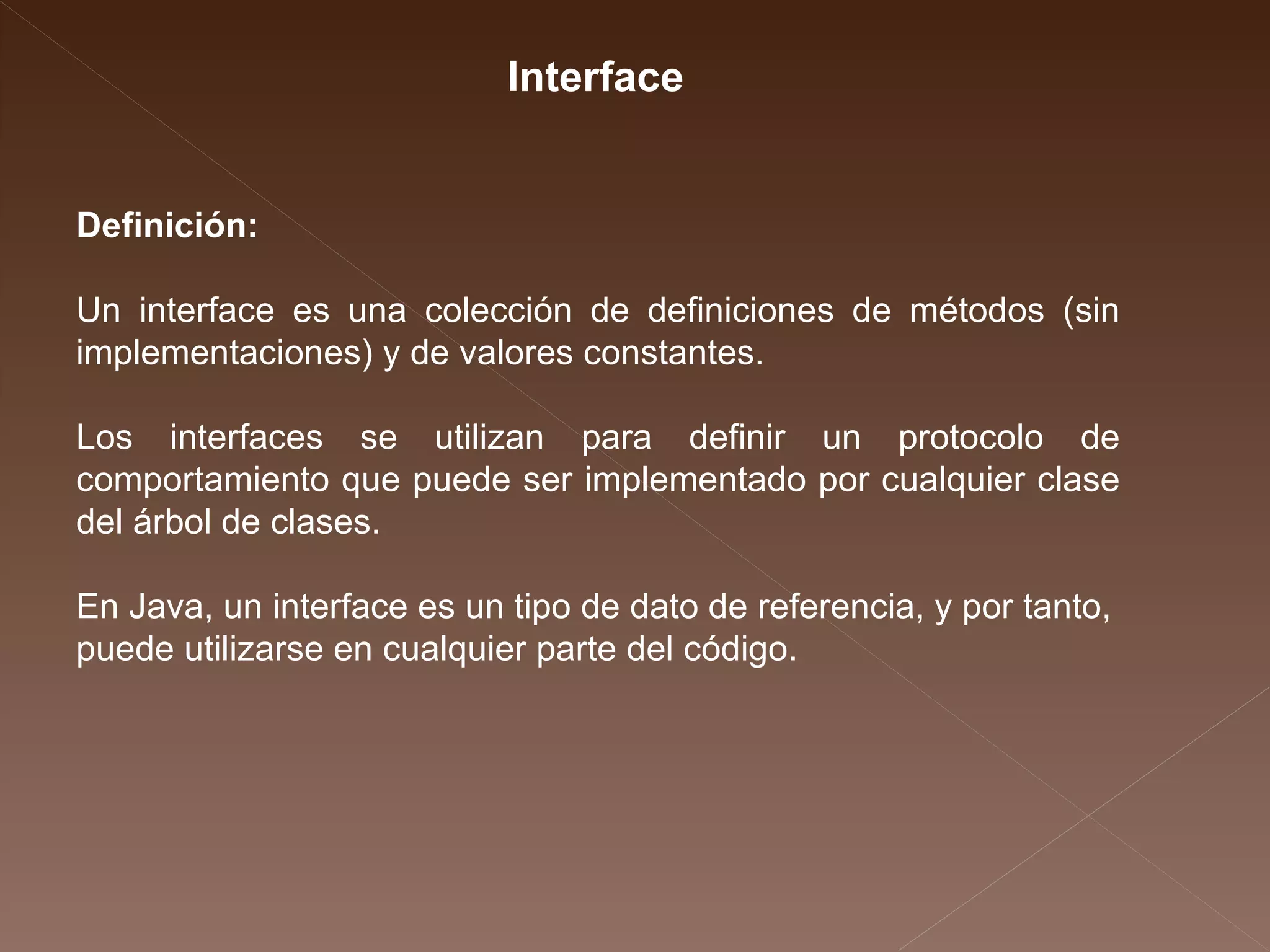 Definición: Un interface es una colección de definiciones de métodos (sin implementaciones) y de  valores constantes. Los interfaces se utilizan para definir un protocolo de comportamiento que puede ser implementado por cualquier clase del árbol de clases. En Java, un interface es un tipo de dato de referencia, y por tanto, puede utilizarse en cualquier parte del código. Interface 