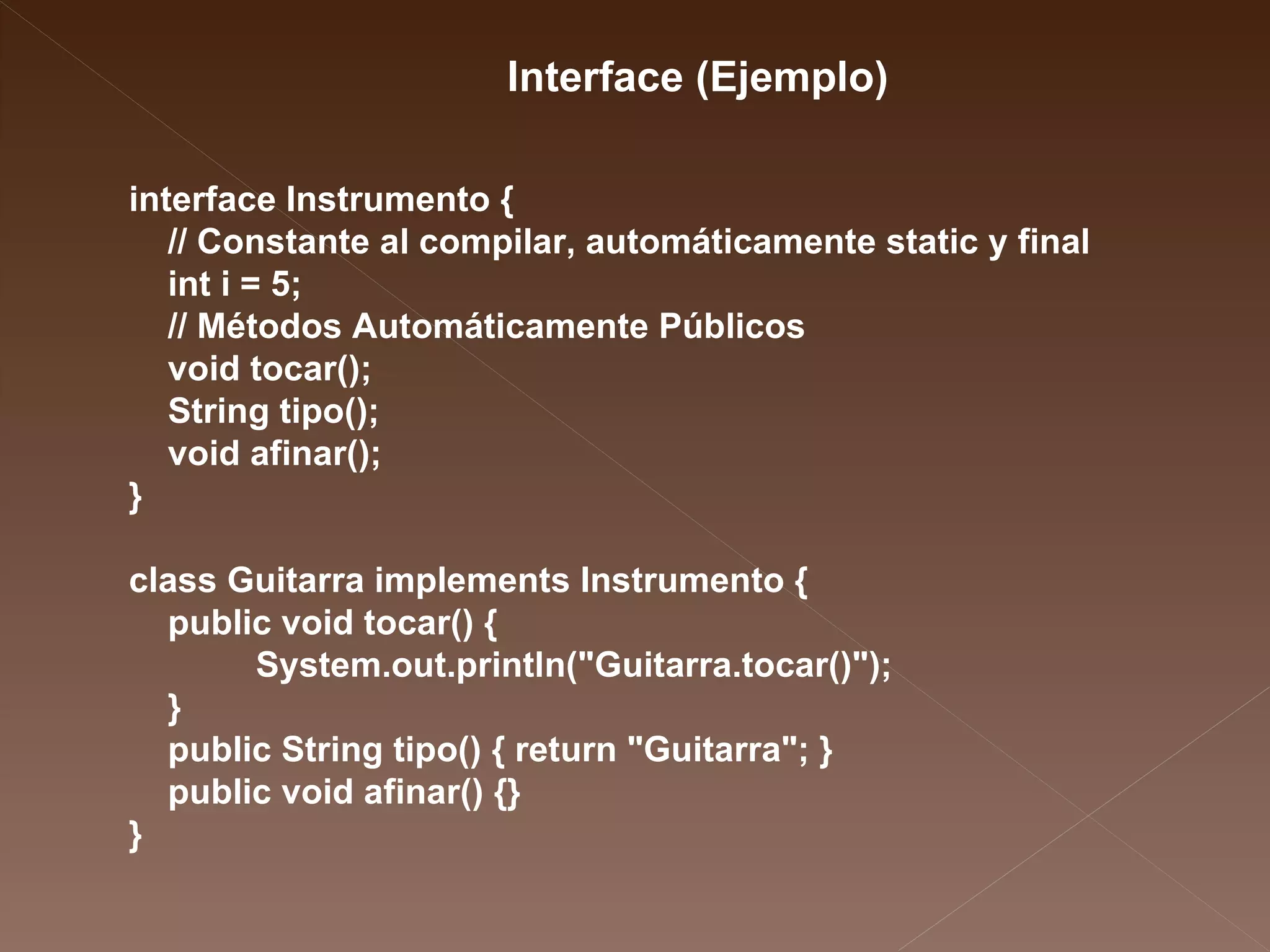 interface Instrumento { // Constante al compilar, automáticamente static y final  int i = 5; // Métodos Automáticamente Públicos  void tocar(); String tipo(); void afinar(); } class Guitarra implements Instrumento { public void tocar() { System.out.println("Guitarra.tocar()"); } public String tipo() { return "Guitarra"; } public void afinar() {} } Interface (Ejemplo) 