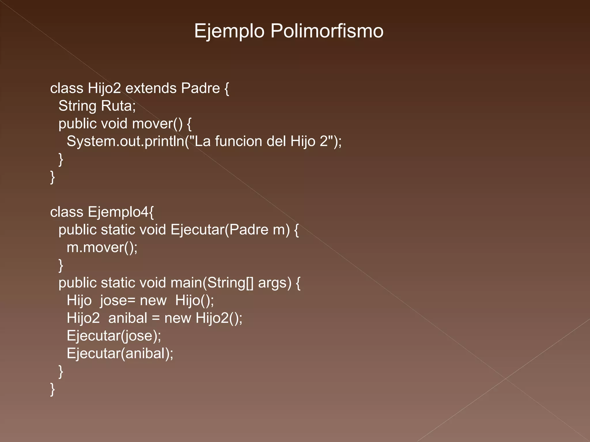 class Hijo2 extends Padre { String Ruta; public void mover() { System.out.println("La funcion del Hijo 2"); } } class Ejemplo4{ public static void Ejecutar(Padre m) { m.mover(); } public static void main(String[] args) { Hijo  jose= new  Hijo(); Hijo2  anibal = new Hijo2(); Ejecutar(jose); Ejecutar(anibal); } } Ejemplo Polimorfismo 