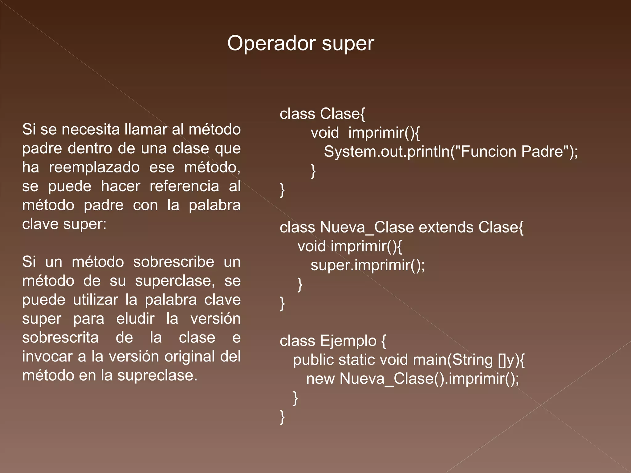 Operador super class Clase{ void  imprimir(){ System.out.println("Funcion Padre"); } } class Nueva_Clase extends Clase{ void imprimir(){ super.imprimir(); } } class Ejemplo { public static void main(String []y){ new Nueva_Clase().imprimir(); } } Si se necesita llamar al método padre dentro de una clase que ha reemplazado ese método, se puede hacer referencia al método padre con la palabra clave super: Si un método sobrescribe un método de su superclase, se puede utilizar la palabra clave super para eludir la versión sobrescrita de la clase e invocar a la versión original del método en la supreclase. 