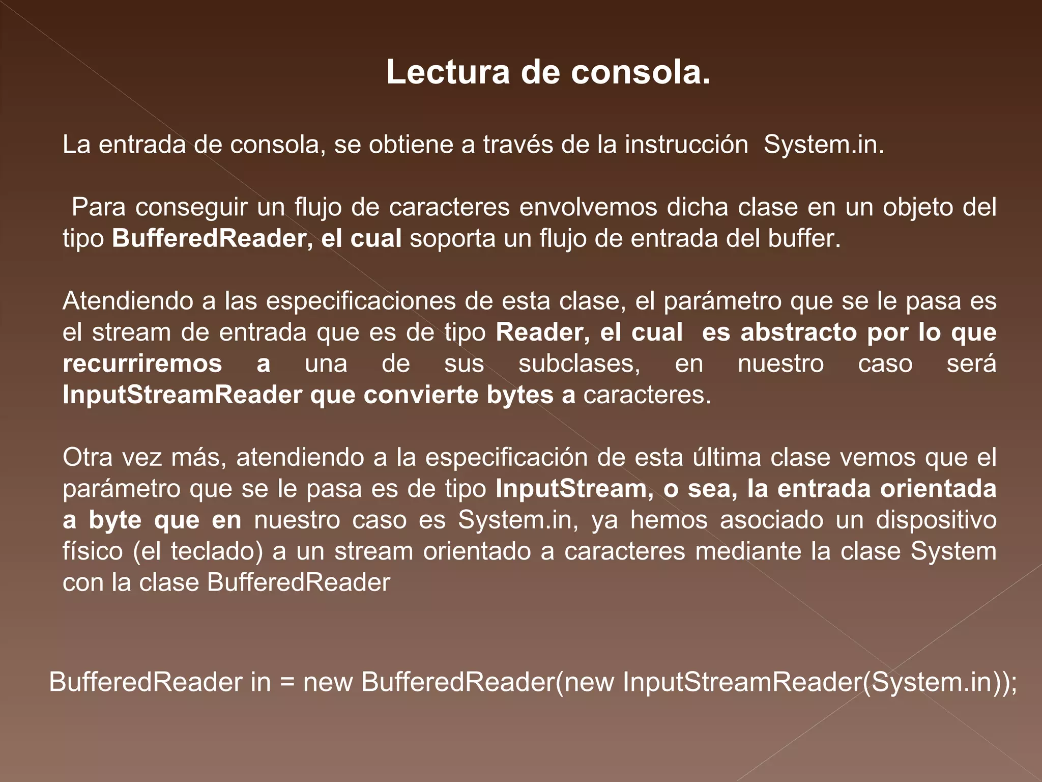 La entrada de consola, se obtiene a través de la instrucción  System.in. Para conseguir un flujo de caracteres envolvemos dicha clase en un objeto del tipo  BufferedReader, el cual  soporta un flujo de entrada del buffer. Atendiendo a las especificaciones de esta clase, el parámetro que se le pasa es el stream de entrada que es de tipo  Reader, el cual  es abstracto por lo que recurriremos a  una de sus subclases, en nuestro caso será  InputStreamReader que convierte bytes a  caracteres.  Otra vez más, atendiendo a la especificación de esta última clase vemos que el parámetro que se le pasa es de tipo  InputStream, o sea, la entrada orientada a byte que en  nuestro caso es System.in, ya hemos asociado un dispositivo físico (el teclado) a un stream orientado a caracteres mediante la clase System con la clase  BufferedReader Lectura de consola. BufferedReader in = new BufferedReader(new InputStreamReader(System.in));  