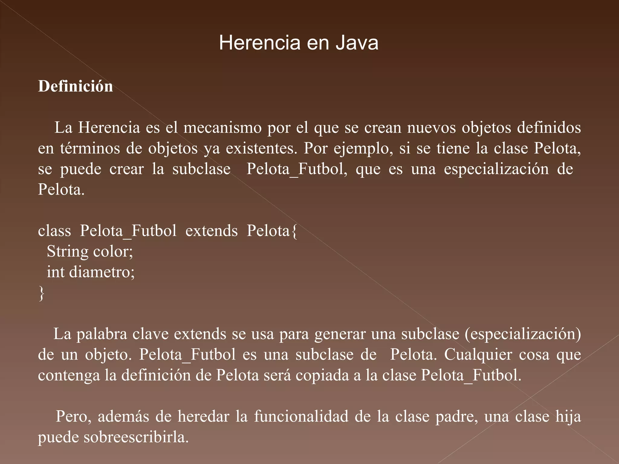 Definición La Herencia es el mecanismo por el que se crean nuevos objetos definidos en términos de objetos ya existentes. Por ejemplo, si se tiene la clase Pelota, se puede crear la subclase  Pelota_Futbol, que es una especialización de  Pelota. class  Pelota_Futbol  extends  Pelota{  String color; int diametro;  }  La palabra clave extends se usa para generar una subclase (especialización) de un objeto. Pelota_Futbol es una subclase de  Pelota. Cualquier cosa que contenga la definición de Pelota será copiada a la clase Pelota_Futbol. Pero, además de heredar la funcionalidad de la clase padre, una clase hija puede sobreescribirla.  Herencia en Java 