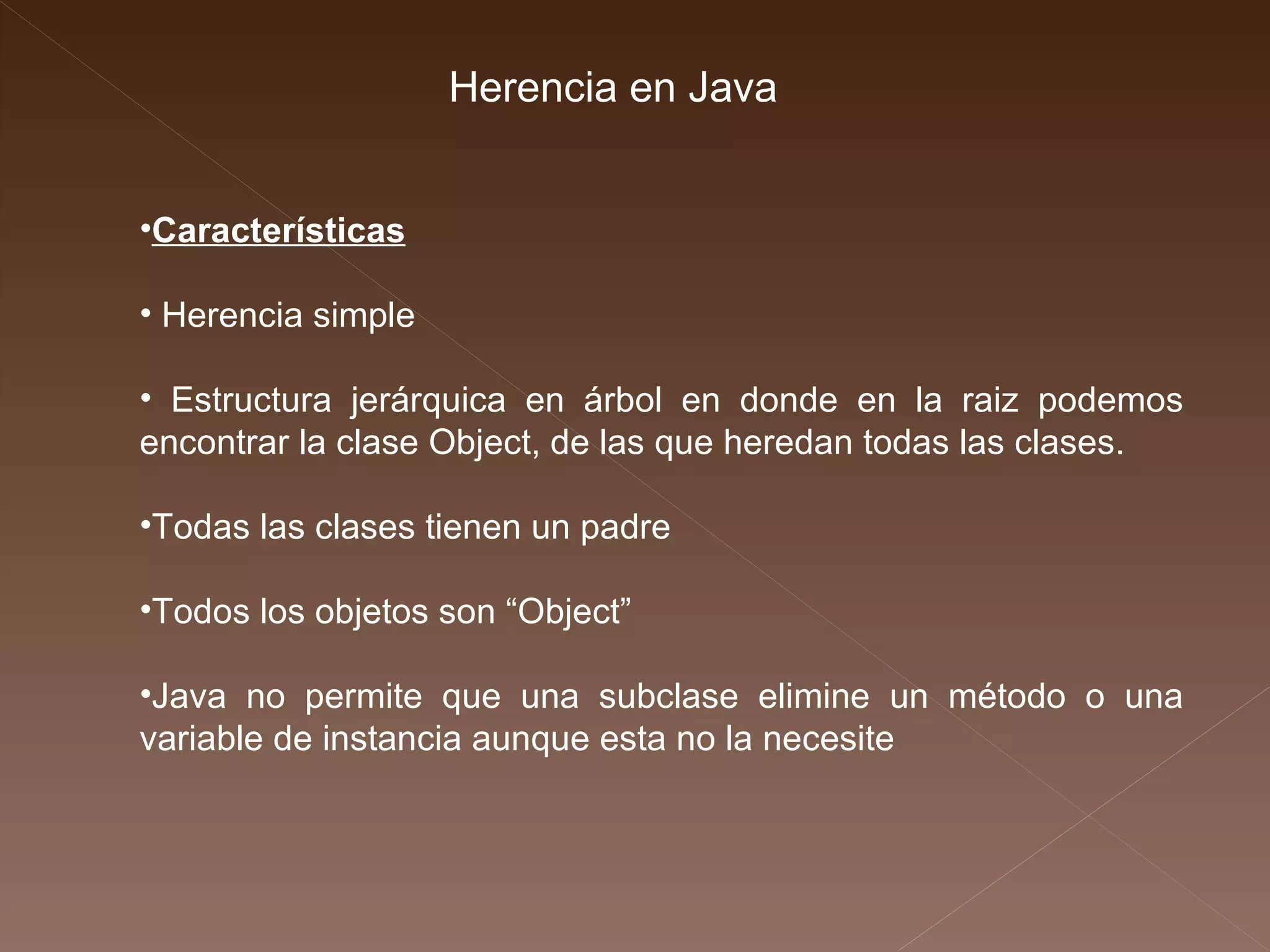 Herencia en Java Características Herencia simple Estructura jerárquica en árbol en donde en la raiz podemos encontrar la clase Object, de las que  heredan todas las clases. Todas las clases tienen un padre Todos los objetos son “Object” Java no permite que una subclase elimine un  método o una variable de instancia aunque esta no  la necesite 