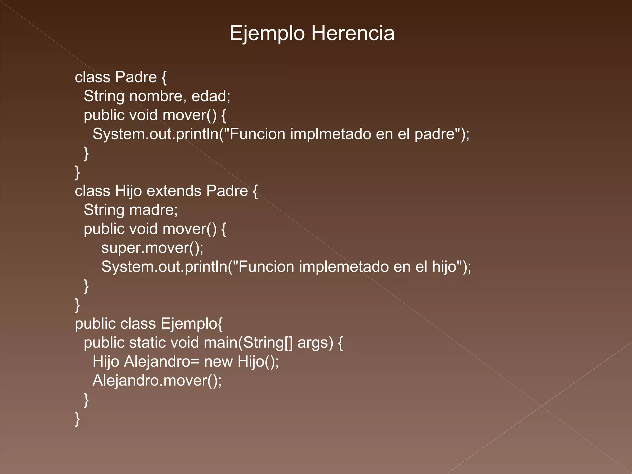 class Padre { String nombre, edad; public void mover() { System.out.println("Funcion implmetado en el padre"); } } class Hijo extends Padre { String madre; public void mover() { super.mover(); System.out.println("Funcion implemetado en el hijo"); } } public class Ejemplo{ public static void main(String[] args) { Hijo Alejandro= new Hijo(); Alejandro.mover(); } } Ejemplo Herencia 