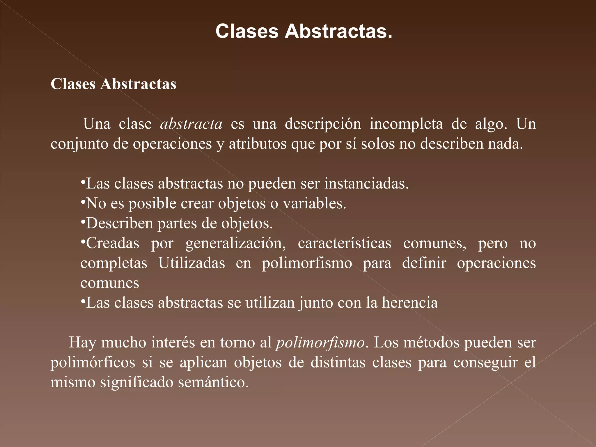 Clases Abstractas Una clase  abstracta  es una descripción incompleta de algo. Un conjunto de operaciones y atributos que por sí solos no describen nada. Las clases abstractas no pueden ser instanciadas.  No es posible crear objetos o variables.  Describen partes de objetos.  Creadas por generalización, características comunes, pero no completas Utilizadas en polimorfismo para definir operaciones comunes  Las clases abstractas se utilizan junto con la herencia  Hay mucho interés en torno al  polimorfismo . Los métodos pueden ser polimórficos si se aplican objetos de distintas clases para conseguir el mismo significado semántico.  Clases Abstractas. 