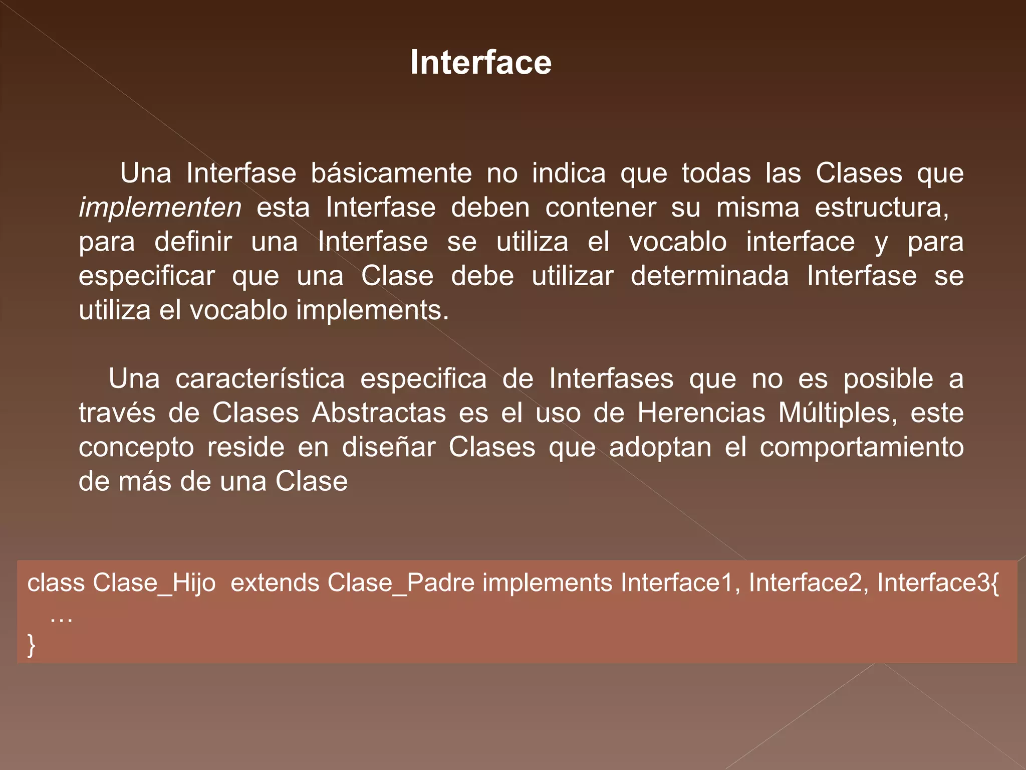 Interface Una Interfase básicamente no indica que todas las Clases que  implementen  esta Interfase deben contener su misma estructura,  para definir una Interfase se utiliza el vocablo interface y para especificar que una Clase debe utilizar determinada Interfase se utiliza el vocablo implements.  Una característica especifica de Interfases que no es posible a través de Clases Abstractas es el uso de Herencias Múltiples, este concepto reside en diseñar Clases que adoptan el comportamiento de más de una Clase  class Clase_Hijo  extends Clase_Padre implements Interface1, Interface2, Interface3{ … } 