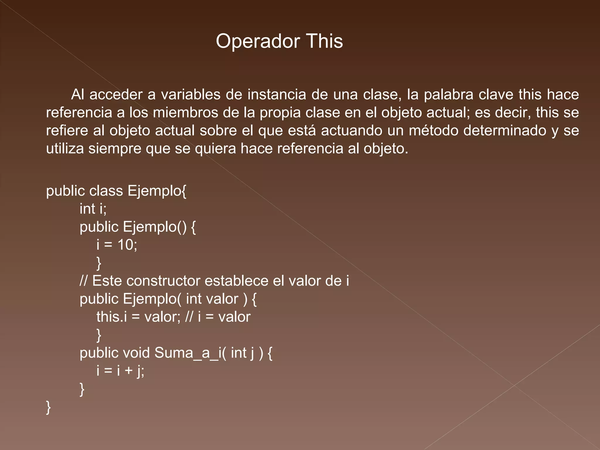 public class Ejemplo{ int i; public Ejemplo() { i = 10; } // Este constructor establece el valor de i public Ejemplo( int valor ) { this.i = valor; // i = valor } public void Suma_a_i( int j ) { i = i + j; } } Al acceder a variables de instancia de una clase, la palabra clave this hace referencia a los miembros de la propia clase en el objeto actual; es decir, this se refiere al objeto actual sobre el que está actuando un método determinado y se utiliza siempre que se quiera hace referencia al objeto. Operador This 