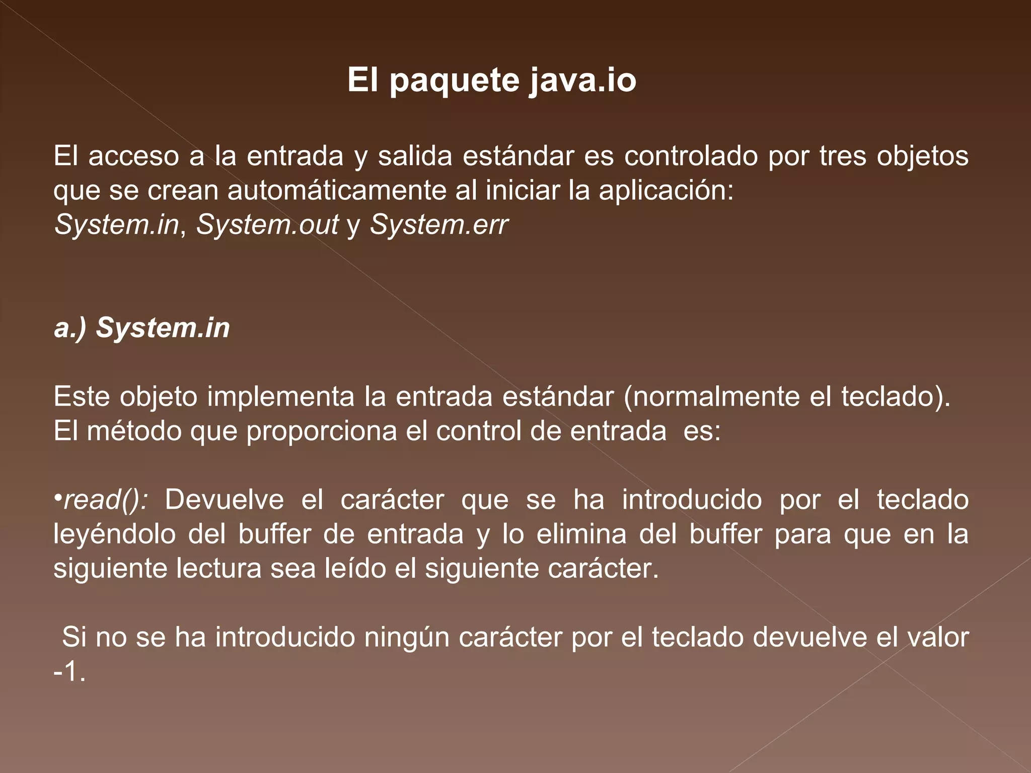 El acceso a la entrada y salida estándar es controlado por tres objetos que se crean automáticamente al iniciar la aplicación:  System.in ,  System.out  y  System.err a.) System.in Este objeto implementa la entrada estándar (normalmente el teclado).  El método que proporciona el control de entrada  es: read():  Devuelve el carácter que se ha introducido por el teclado leyéndolo del buffer de entrada y lo elimina del buffer para que en la siguiente lectura sea leído el siguiente carácter.  Si no se ha introducido ningún carácter por el teclado devuelve el valor -1.  El paquete java.io 