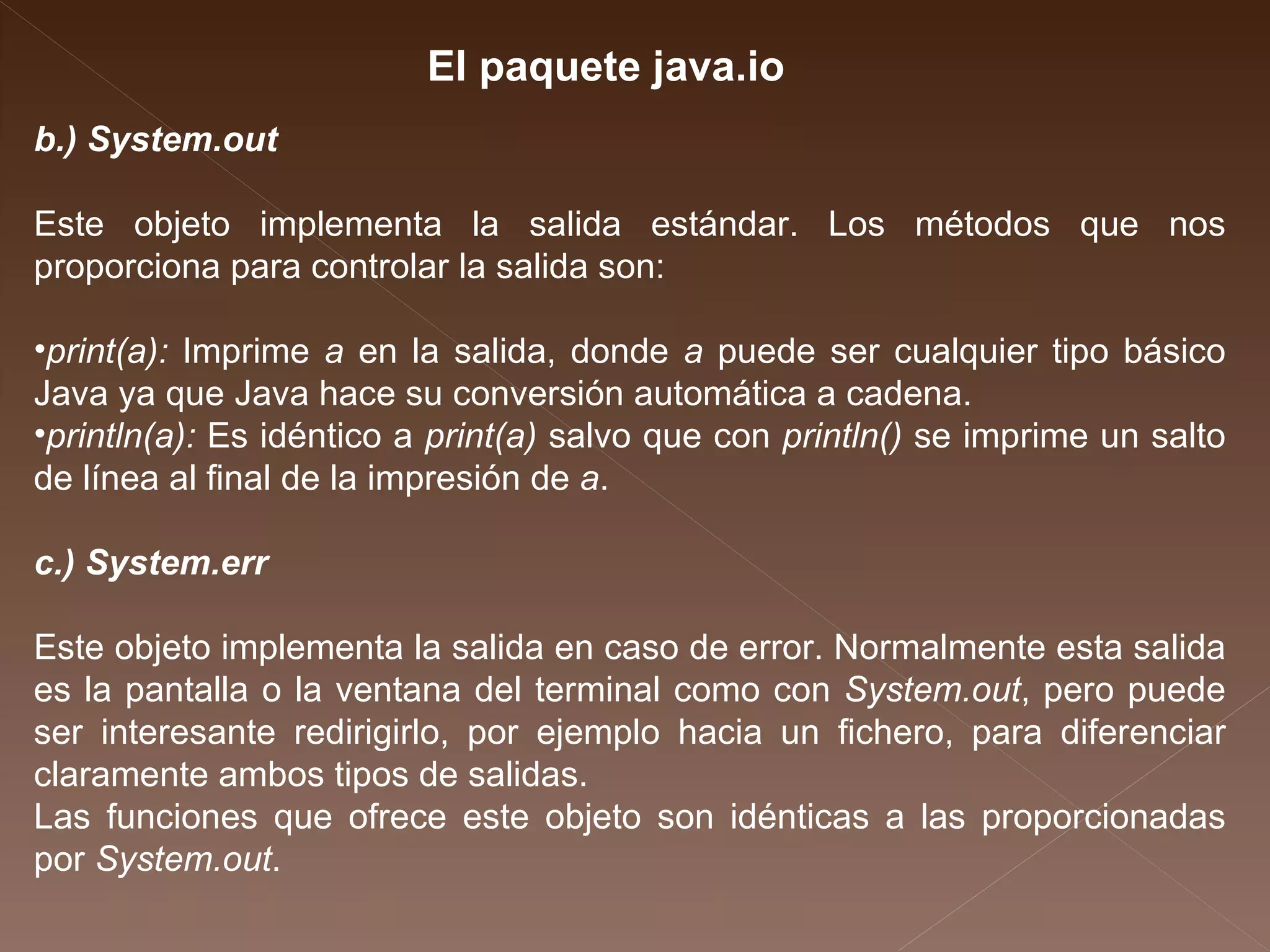 b.) System.out Este objeto implementa la salida estándar. Los métodos que nos proporciona para controlar la salida son: print(a):  Imprime  a  en la salida, donde  a  puede ser cualquier tipo básico Java ya que Java hace su conversión automática a cadena.  println(a):  Es idéntico a  print(a)  salvo que con  println()  se imprime un salto de línea al final de la impresión de  a .  c.) System.err Este objeto implementa la salida en caso de error. Normalmente esta salida es la pantalla o la ventana del terminal como con  System.out , pero puede ser interesante redirigirlo, por ejemplo hacia un fichero, para diferenciar claramente ambos tipos de salidas. Las funciones que ofrece este objeto son idénticas a las proporcionadas por  System.out . El paquete java.io 