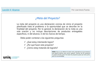 Prof. José Antonio Puentes
Lección 4: Alcance
¿Meta del Proyecto?
La meta del proyecto es una declaración concisa de cómo ...