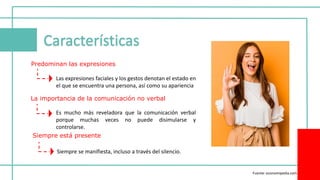 Predominan las expresiones
La importancia de la comunicación no verbal
Siempre está presente
Las expresiones faciales y los gestos denotan el estado en
el que se encuentra una persona, así como su apariencia
Es mucho más reveladora que la comunicación verbal
porque muchas veces no puede disimularse y
controlarse.
Siempre se manifiesta, incluso a través del silencio.
Fuente: economipedia.com
 