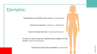 Tamborilear los dedos de la mano = impaciencia
Cruzar los brazos = rechazo o desinterés
Tocar el brazo del otro = acompañamiento
Cruzar un solo brazo por delante para sujetar el otro
brazo = falta de confianza
Juntar las yemas de los dedos = seguridad
Fuente:
iepp.es
 