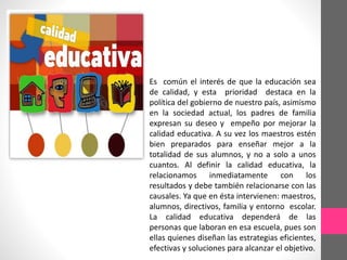 Es común el interés de que la educación sea
de calidad, y esta prioridad destaca en la
política del gobierno de nuestro país, asimismo
en la sociedad actual, los padres de familia
expresan su deseo y empeño por mejorar la
calidad educativa. A su vez los maestros estén
bien preparados para enseñar mejor a la
totalidad de sus alumnos, y no a solo a unos
cuantos. Al definir la calidad educativa, la
relacionamos inmediatamente con los
resultados y debe también relacionarse con las
causales. Ya que en ésta intervienen: maestros,
alumnos, directivos, familia y entorno escolar.
La calidad educativa dependerá de las
personas que laboran en esa escuela, pues son
ellas quienes diseñan las estrategias eficientes,
efectivas y soluciones para alcanzar el objetivo.
 