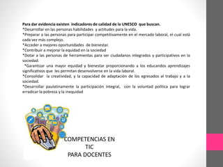 Para dar evidencia existen indicadores de calidad de la UNESCO que buscan.
*Desarrollar en las personas habilidades y actitudes para la vida.
*Preparar a las personas para participar competitivamente en el mercado laboral, el cual está
cada vez más complejo.
*Acceder a mejores oportunidades de bienestar.
*Contribuir a mejorar la equidad en la sociedad
*Dotar a las personas de herramientas para ser ciudadanos integrados y participativos en la
sociedad.
*Garantizar una mayor equidad y bienestar proporcionando a los educandos aprendizajes
significativos que les permitan desenvolverse en la vida laboral.
*Consolidar la creatividad, y la capacidad de adaptación de los egresados al trabajo y a la
sociedad.
*Desarrollar paulatinamente la participación integral, con la voluntad política para lograr
erradicar la pobreza y la inequidad
 