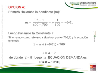 OPCION A:
Primero Hallamos la pendiente (m):
𝑚 =
2 − 1
600 − 700
= −
1
100
= −0,01
Luego hallamos la Constante a:
Si tomamos como referencia el primer punto (700,1) y la ecuación
tenemos
1 = 𝑎 + −0,01 ∗ 700
1 = 𝑎 − 7
de donde a = 8 luego la ECUACIÓN DEMANDA es :
P = 8 – 0,01Q
 
