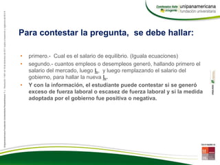 Para contestar la pregunta, se debe hallar:
• primero.- Cual es el salario de equilibrio. (Iguala ecuaciones)
• segundo.- cuantos empleos o desempleos generó, hallando primero el
salario del mercado, luego L, y luego remplazando el salario del
gobierno, para hallar la nueva L.
• Y con la información, el estudiante puede contestar si se generó
exceso de fuerza laboral o escasez de fuerza laboral y si la medida
adoptada por el gobierno fue positiva o negativa.
 