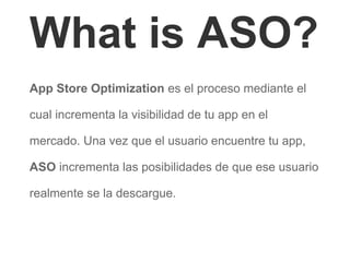 What is ASO?
App Store Optimization es el proceso mediante el
cual incrementa la visibilidad de tu app en el
mercado. Una vez que el usuario encuentre tu app,
ASO incrementa las posibilidades de que ese usuario
realmente se la descargue.
 