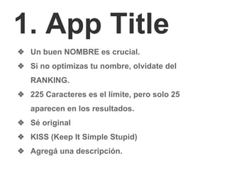 1. App Title
❖ Un buen NOMBRE es crucial.
❖ Si no optimizas tu nombre, olvidate del
RANKING.
❖ 225 Caracteres es el límite, pero solo 25
aparecen en los resultados.
❖ Sé original
❖ KISS (Keep It Simple Stupid)
❖ Agregá una descripción.
 