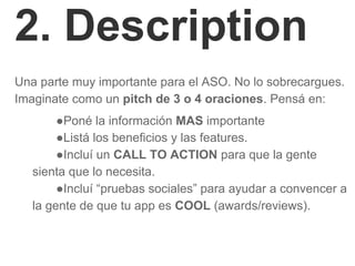 2. Description
Una parte muy importante para el ASO. No lo sobrecargues.
Imaginate como un pitch de 3 o 4 oraciones. Pensá en:
●Poné la información MAS importante
●Listá los beneficios y las features.
●Incluí un CALL TO ACTION para que la gente
sienta que lo necesita.
●Incluí “pruebas sociales” para ayudar a convencer a
la gente de que tu app es COOL (awards/reviews).
 
