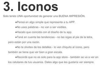 3. IconosSolo tenés UNA oportunidad de generar una BUENA IMPRESIÓN.
●Pensá en algo simple que represente a tu APP.
●No uses palabras - no van a ser visibles.
●Hacelo que coincida con el diseño de tu app.
●Tené en cuenta las tendencias - no las sigas al pie de la letra,
pero están por una razón.
●No te olvides de los detalles - lo ven chiquito al ícono, pero
también se tiene que ver bien a gran escala.
●Recordá que no es solo para la app store - también se va a ver en
los celulares de tus usuarios. Dales algo que les gustaría ver siempre.
 