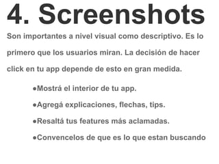 4. Screenshots
Son importantes a nivel visual como descriptivo. Es lo
primero que los usuarios miran. La decisión de hacer
click en tu app depende de esto en gran medida.
●Mostrá el interior de tu app.
●Agregá explicaciones, flechas, tips.
●Resaltá tus features más aclamadas.
●Convencelos de que es lo que estan buscando
 