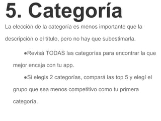 5. Categoría
La elección de la categoría es menos importante que la
descripción o el título, pero no hay que subestimarla.
●Revisá TODAS las categorías para encontrar la que
mejor encaja con tu app.
●Si elegis 2 categorías, compará las top 5 y elegí el
grupo que sea menos competitivo como tu primera
categoría.
 