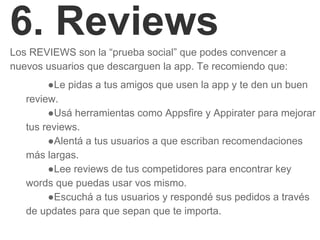 6. Reviews
Los REVIEWS son la “prueba social” que podes convencer a
nuevos usuarios que descarguen la app. Te recomiendo que:
●Le pidas a tus amigos que usen la app y te den un buen
review.
●Usá herramientas como Appsfire y Appirater para mejorar
tus reviews.
●Alentá a tus usuarios a que escriban recomendaciones
más largas.
●Lee reviews de tus competidores para encontrar key
words que puedas usar vos mismo.
●Escuchá a tus usuarios y respondé sus pedidos a través
de updates para que sepan que te importa.
 