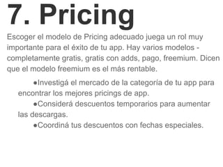 7. Pricing
Escoger el modelo de Pricing adecuado juega un rol muy
importante para el éxito de tu app. Hay varios modelos -
completamente gratis, gratis con adds, pago, freemium. Dicen
que el modelo freemium es el más rentable.
●Investigá el mercado de la categoría de tu app para
encontrar los mejores pricings de app.
●Considerá descuentos temporarios para aumentar
las descargas.
●Coordiná tus descuentos con fechas especiales.
 