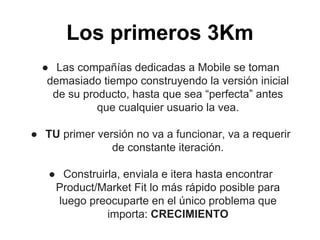 Los primeros 3Km
● Las compañías dedicadas a Mobile se toman
demasiado tiempo construyendo la versión inicial
de su producto, hasta que sea “perfecta” antes
que cualquier usuario la vea.
● TU primer versión no va a funcionar, va a requerir
de constante iteración.
● Construirla, enviala e itera hasta encontrar
Product/Market Fit lo más rápido posible para
luego preocuparte en el único problema que
importa: CRECIMIENTO
 
