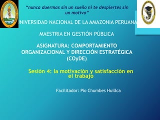 Sesión 4: la motivación y satisfacción en
el trabajo
UNIVERSIDAD NACIONAL DE LA AMAZONIA PERUANA
MAESTRIA EN GESTIÓN PÚBLICA
ASIGNATURA: COMPORTAMIENTO
ORGANIZACIONAL Y DIRECCIÓN ESTRATÉGICA
(COyDE)
Facilitador: Pio Chumbes Huillca
“nunca duermas sin un sueño ni te despiertes sin
un motivo”
 