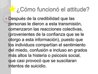 ¿Cómo funcionó el attitude?Después de la credibilidad que las personas le dieron a esta transmisión, comenzaron las reacciones colectivas, (provenientes de la confianza que se le otorgo a esta información), puesto que los individuos compartían el sentimiento del miedo, confusión e incluso en grados más altos la histeria o psicosis social,  que casi provocó que se suscitaran intentos de suicidio. 