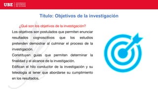 Título: Objetivos de la investigación
¿Qué son los objetivos de la investigación?
Los objetivos son postulados que permiten enunciar
resultados cognoscitivos que los estudios
pretenden demostrar al culminar el proceso de la
investigación.
Constituyen guías que permiten determinar la
finalidad y el alcance de la investigación.
Edifican el hilo conductor de la investigación y su
teleología al tener que abordarse su cumplimiento
en los resultados.
 