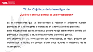 Título: Objetivos de la investigación
¿Qué es el objetivo general de una investigación?
Es el componente que va direccionado a resolver el problema nuclear
planteado en la interrogante o expresado en la formulación del problema.
En la mayoría de los casos, el objetivo general refleja casi fielmente el título del
proyecto, o viceversa, el título refleja fielmente el objetivo general.
Los objetivos de una investigación son modificables, es decir, pueden ser
modificados e incluso se pueden añadir otros durante el desarrollo de la
investigación.
 