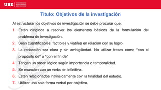 Título: Objetivos de la investigación
Al estructurar los objetivos de investigación se debe procurar que:
1. Estén dirigidos a resolver los elementos básicos de la formulación del
problema de investigación.
2. Sean cuantificables, factibles y viables en relación con su logro.
3. La redacción sea clara y sin ambigüedad. No utilizar frases como “con el
propósito de” o “con el fin de”
4. Tengan un orden lógico según importancia o temporalidad.
5. Se enuncien con un verbo en infinitivo.
6. Estén relacionados intrínsicamente con la finalidad del estudio.
7. Utilizar una sola forma verbal por objetivo.
 
