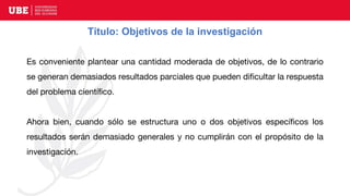 Título: Objetivos de la investigación
Es conveniente plantear una cantidad moderada de objetivos, de lo contrario
se generan demasiados resultados parciales que pueden dificultar la respuesta
del problema científico.
Ahora bien, cuando sólo se estructura uno o dos objetivos específicos los
resultados serán demasiado generales y no cumplirán con el propósito de la
investigación.
 