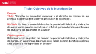 Título: Objetivos de la investigación
Ejemplo:
Título: “Derecho de propiedad intelectual y el derecho de marcas en las
prendas deportivas del Futbol y la generación de beneficios”.
Hipótesis: Un buen manejo del derecho de propiedad intelectual y el derecho
de marca, en las prendas deportivas en el futbol, generan beneficios óptimos a
los clubes y a los deportistas en Ecuador
Objetivo general:
Determinar como la gestión del derecho de propiedad intelectual y el derecho
de marcas, en las prendas deportivas en el futbol, generan beneficios óptimos
a los clubes y a los deportistas en Ecuador
 