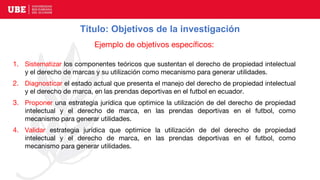 Título: Objetivos de la investigación
Ejemplo de objetivos específicos:
1. Sistematizar los componentes teóricos que sustentan el derecho de propiedad intelectual
y el derecho de marcas y su utilización como mecanismo para generar utilidades.
2. Diagnosticar el estado actual que presenta el manejo del derecho de propiedad intelectual
y el derecho de marca, en las prendas deportivas en el futbol en ecuador.
3. Proponer una estrategia jurídica que optimice la utilización de del derecho de propiedad
intelectual y el derecho de marca, en las prendas deportivas en el futbol, como
mecanismo para generar utilidades.
4. Validar estrategia jurídica que optimice la utilización de del derecho de propiedad
intelectual y el derecho de marca, en las prendas deportivas en el futbol, como
mecanismo para generar utilidades.
 