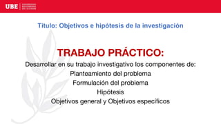 Título: Objetivos e hipótesis de la investigación
TRABAJO PRÁCTICO:
Desarrollar en su trabajo investigativo los componentes de:
Planteamiento del problema
Formulación del problema
Hipótesis
Objetivos general y Objetivos específicos
 