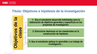 Título: Objetivos e hipótesis de la investigación
Objetivos
de
la
clase 1- Que el estudiante desarrolle habilidades para la
elaboración de objetivos generales y específicos en los
proyectos de investigación.
2- Estructurar destrezas en los maestrantes en la
construcción de hipótesis.
3- Que el estudiante aplique lo aprendido a su trabajo de
investigación. .
 