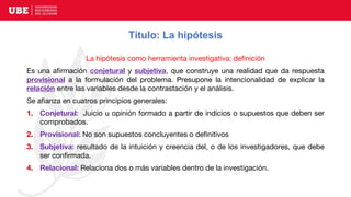 Título: La hipótesis
La hipótesis como herramienta investigativa: definición
Es una afirmación conjetural y subjetiva, que construye una realidad que da respuesta
provisional a la formulación del problema. Presupone la intencionalidad de explicar la
relación entre las variables desde la contrastación y el análisis.
Se afianza en cuatros principios generales:
1. Conjetural: Juicio u opinión formado a partir de indicios o supuestos que deben ser
comprobados.
2. Provisional: No son supuestos concluyentes o definitivos
3. Subjetiva: resultado de la intuición y creencia del, o de los investigadores, que debe
ser confirmada.
4. Relacional: Relaciona dos o más variables dentro de la investigación.
 