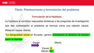 Título: Planteamiento y formulación del problema
Formulación de la Hipótesis:
La hipótesis al constituir respuestas tentativas a las preguntas de investigación
que dan contestación al problema se formula como una relación causal.
(Relación causa- efecto)
“La desigualdad social en Ecuador, genera vulneración al derecho de acceso
pleno al deporte”
Causa Efecto
Causa: VI
Efecto: VD
 