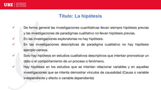 Título: La hipótesis
 De forma general las investigaciones cuantitativas llevan siempre hipótesis previas
y las investigaciones de paradigmas cualitativo no llevan hipótesis previas.
 En las investigaciones exploratorias no hay hipótesis.
 En las investigaciones descriptivas de paradigma cualitativo no hay hipótesis
ejemplo censos.
 Solo hay hipótesis en estudios cualitativos descriptivos que intentan pronosticar un
dato o el comportamiento de un proceso o fenómeno.
 Hay hipótesis en los estudios que se intentan relacionar variables y en aquellas
investigaciones que se intenta demostrar vínculos de causalidad (Causa o variable
independiente y efecto o variable dependiente)
 