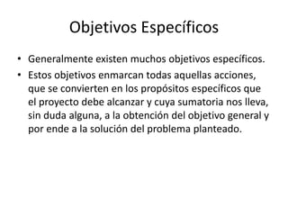 Objetivos Específicos
• Generalmente existen muchos objetivos específicos.
• Estos objetivos enmarcan todas aquellas acciones,
  que se convierten en los propósitos específicos que
  el proyecto debe alcanzar y cuya sumatoria nos lleva,
  sin duda alguna, a la obtención del objetivo general y
  por ende a la solución del problema planteado.
 