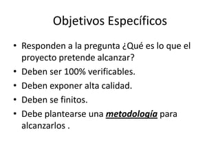 Objetivos Específicos
• Responden a la pregunta ¿Qué es lo que el
  proyecto pretende alcanzar?
• Deben ser 100% verificables.
• Deben exponer alta calidad.
• Deben se finitos.
• Debe plantearse una metodología para
  alcanzarlos .
 