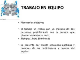 TRABAJO EN EQUIPO

• Plantear los objetivos

• El trabajo se realiza con un máximo de dos
  personas, posiblemente con la persona que
  piensan sustentar su tesis.
• Tiempo: 1 hora 30 minutos

• Se presenta por escrito señalando apellidos y
  nombres de los participantes y nombre del
  equipo
 