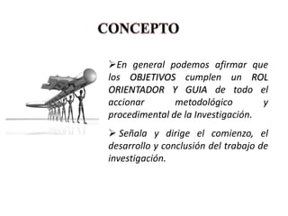 En general podemos afirmar que
los OBJETIVOS cumplen un ROL
ORIENTADOR Y GUIA de todo el
accionar       metodológico        y
procedimental de la Investigación.
 Señala y dirige el comienzo, el
desarrollo y conclusión del trabajo de
investigación.
 