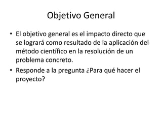 Objetivo General
• El objetivo general es el impacto directo que
  se logrará como resultado de la aplicación del
  método científico en la resolución de un
  problema concreto.
• Responde a la pregunta ¿Para qué hacer el
  proyecto?
 