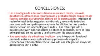 CONCLUSIONES:
• Las estrategias de e-business tienen un alcance mayor, son más
desafiantes, ofrecen más recompensas y probablemente requieren de
fuertes cambios estructurales dentro de la organización: Implican el
rediseño total de los negocios, cambiando y revisando todos los
procesos en la compañía para capturar las eficiencias que pueden
proveer el uso de la tecnología en redes. Las estrategias de e-
business incluyen oportunidades de obtener ganancias, pero el foco
principal está en los costos y la eficiencia en las operaciones.
• Las estrategias de e-business implican : una integración funcional
profunda entre nuevas aplicaciones y procesos de negocios
rediseñados, y horizontalmente a través de una integración mayor de
aplicaciones ERP o CRM.
 
