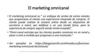 El marketing omnicanal
• El marketing omnicanal es ” un enfoque de ventas de varios canales
que proporciona al cliente una experiencia integrada de compras. El
cliente puede realizar la compra online desde un dispositivo de
escritorio o móvil, por teléfono o en una tienda física, pero la
experiencia de compra seguirá siendo ininterrumpida”.
• “Omni-canal anticipa que los clientes pueden comenzar en un canal y
pasar a otra a medida que progresan a una resolución.”
• Ver ejemplos en :https://blogginzenith.zenithmedia.es/funciona-
marketing-omnicanal-diczionario/
tomado de: https://searchcio.techtarget.com/definition/omnichannel, traducción propia
 